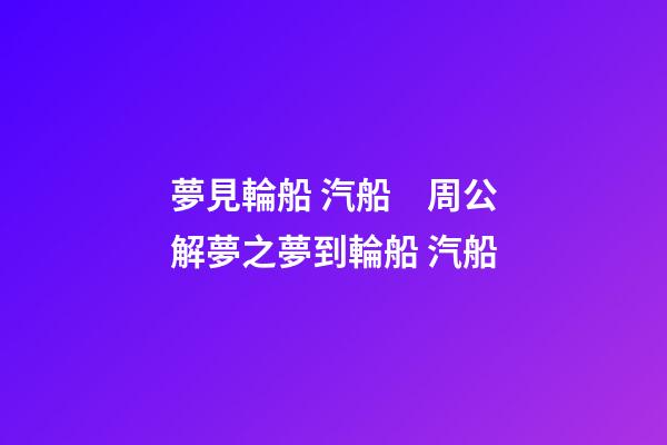 夢見輪船 汽船　周公解夢之夢到輪船 汽船